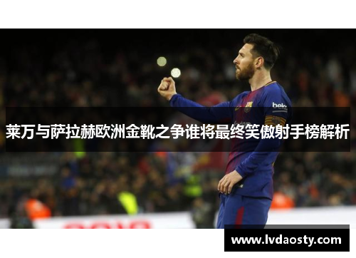 莱万与萨拉赫欧洲金靴之争谁将最终笑傲射手榜解析